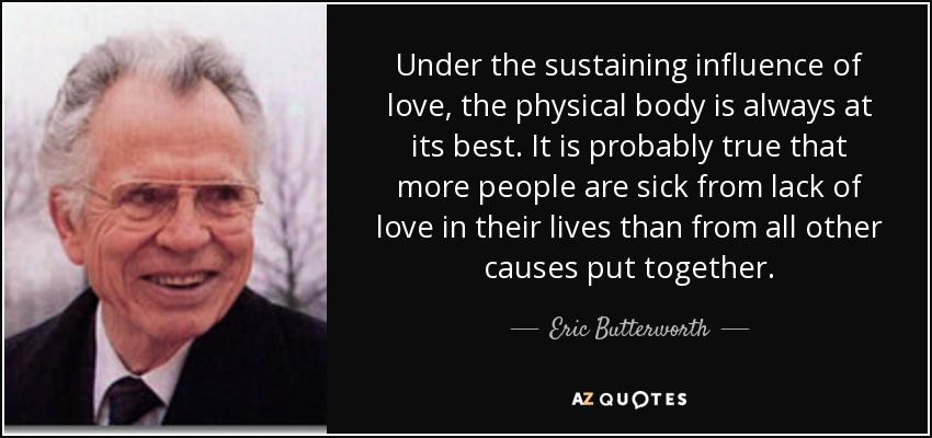 Under the sustaining influence of love, the physical body is always at its best. It is probably true that more people are sick from lack of love in their lives than from all other causes put together. - Eric Butterworth
