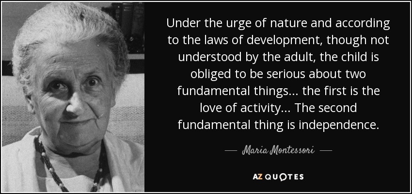 Under the urge of nature and according to the laws of development, though not understood by the adult, the child is obliged to be serious about two fundamental things ... the first is the love of activity... The second fundamental thing is independence. - Maria Montessori