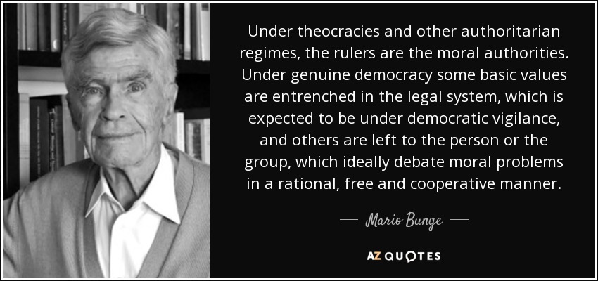 Under theocracies and other authoritarian regimes, the rulers are the moral authorities. Under genuine democracy some basic values are entrenched in the legal system, which is expected to be under democratic vigilance, and others are left to the person or the group, which ideally debate moral problems in a rational, free and cooperative manner. - Mario Bunge