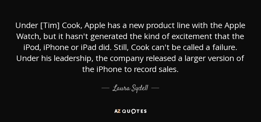 Under [Tim] Cook, Apple has a new product line with the Apple Watch, but it hasn't generated the kind of excitement that the iPod, iPhone or iPad did. Still, Cook can't be called a failure. Under his leadership, the company released a larger version of the iPhone to record sales. - Laura Sydell