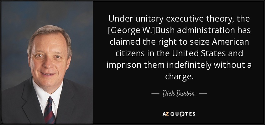 Under unitary executive theory, the [George W.]Bush administration has claimed the right to seize American citizens in the United States and imprison them indefinitely without a charge. - Dick Durbin