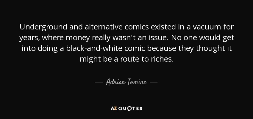 Underground and alternative comics existed in a vacuum for years, where money really wasn't an issue. No one would get into doing a black-and-white comic because they thought it might be a route to riches. - Adrian Tomine