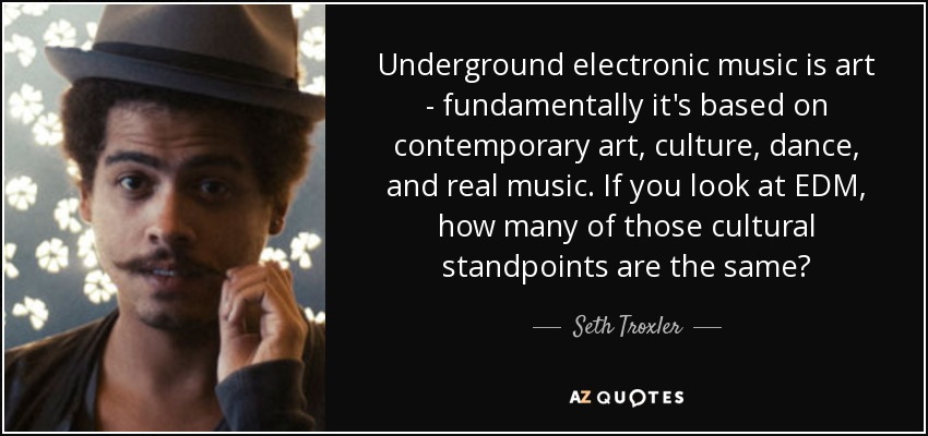 Underground electronic music is art - fundamentally it's based on contemporary art, culture, dance, and real music. If you look at EDM, how many of those cultural standpoints are the same? - Seth Troxler