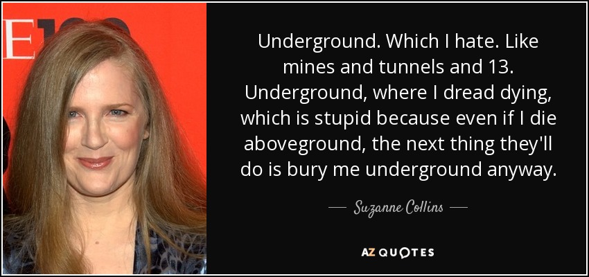 Underground. Which I hate. Like mines and tunnels and 13. Underground, where I dread dying, which is stupid because even if I die aboveground, the next thing they'll do is bury me underground anyway. - Suzanne Collins