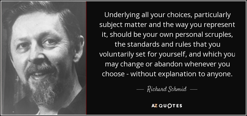 Underlying all your choices, particularly subject matter and the way you represent it, should be your own personal scruples, the standards and rules that you voluntarily set for yourself, and which you may change or abandon whenever you choose - without explanation to anyone. - Richard Schmid