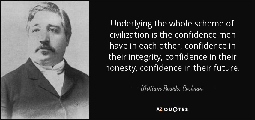 Underlying the whole scheme of civilization is the confidence men have in each other, confidence in their integrity, confidence in their honesty, confidence in their future. - William Bourke Cockran