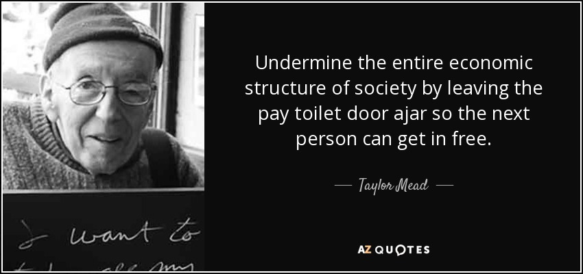 Undermine the entire economic structure of society by leaving the pay toilet door ajar so the next person can get in free. - Taylor Mead