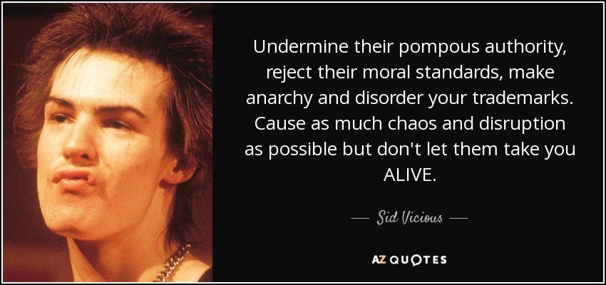 Undermine their pompous authority, reject their moral standards, make anarchy and disorder your trademarks. Cause as much chaos and disruption as possible but don't let them take you ALIVE. - Sid Vicious