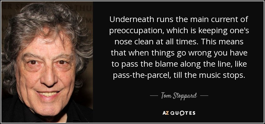 Underneath runs the main current of preoccupation, which is keeping one's nose clean at all times. This means that when things go wrong you have to pass the blame along the line, like pass-the-parcel, till the music stops. - Tom Stoppard