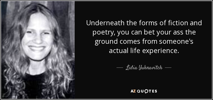 Underneath the forms of fiction and poetry, you can bet your ass the ground comes from someone's actual life experience. - Lidia Yuknavitch