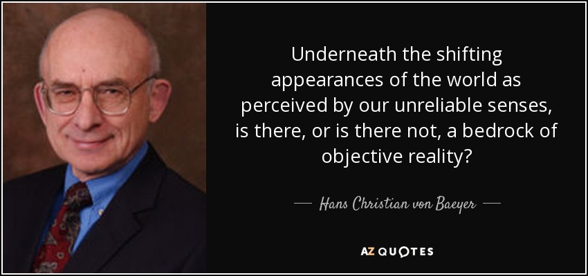 Underneath the shifting appearances of the world as perceived by our unreliable senses, is there, or is there not, a bedrock of objective reality? - Hans Christian von Baeyer