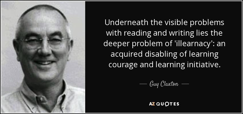 Underneath the visible problems with reading and writing lies the deeper problem of 'illearnacy': an acquired disabling of learning courage and learning initiative. - Guy Claxton