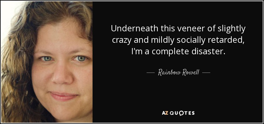 Underneath this veneer of slightly crazy and mildly socially retarded, I'm a complete disaster. - Rainbow Rowell