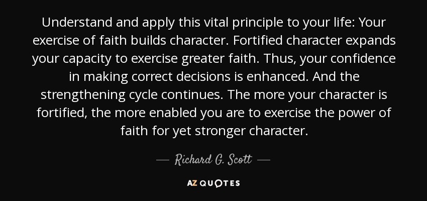 Understand and apply this vital principle to your life: Your exercise of faith builds character. Fortified character expands your capacity to exercise greater faith. Thus, your confidence in making correct decisions is enhanced. And the strengthening cycle continues. The more your character is fortified, the more enabled you are to exercise the power of faith for yet stronger character. - Richard G. Scott