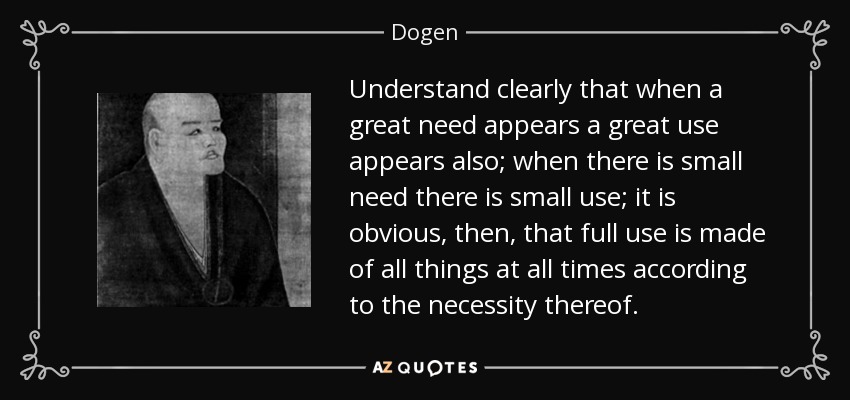 Understand clearly that when a great need appears a great use appears also; when there is small need there is small use; it is obvious, then, that full use is made of all things at all times according to the necessity thereof. - Dogen