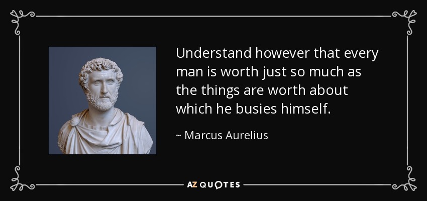 Understand however that every man is worth just so much as the things are worth about which he busies himself. - Marcus Aurelius