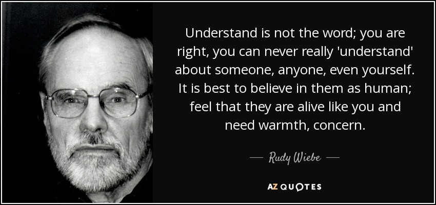 Understand is not the word; you are right, you can never really 'understand' about someone, anyone, even yourself. It is best to believe in them as human; feel that they are alive like you and need warmth, concern. - Rudy Wiebe
