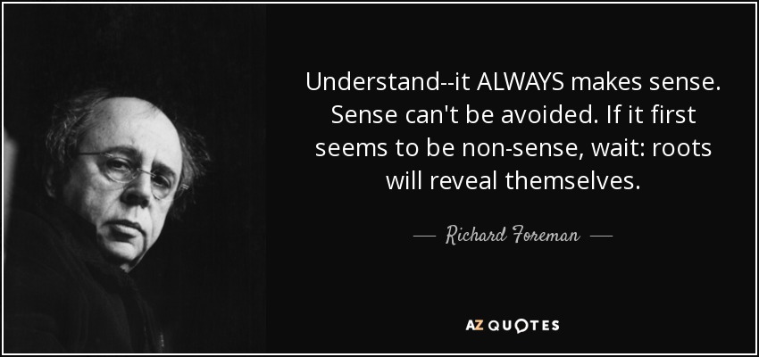 Understand--it ALWAYS makes sense. Sense can't be avoided. If it first seems to be non-sense, wait: roots will reveal themselves. - Richard Foreman