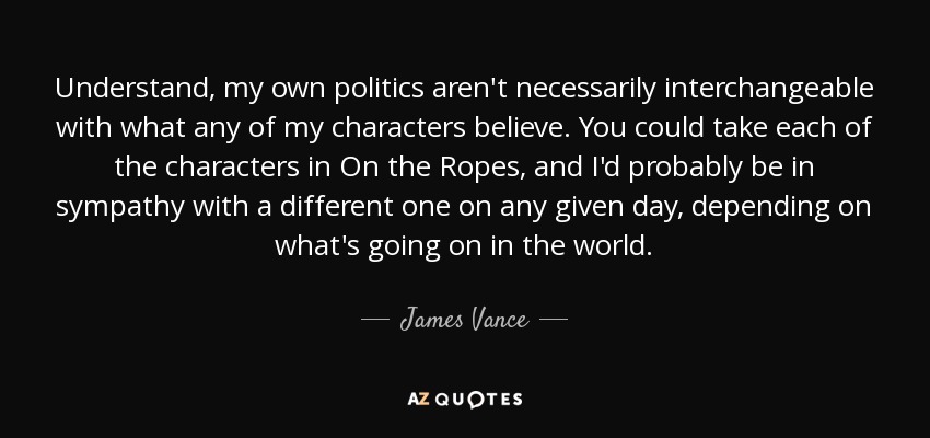Understand, my own politics aren't necessarily interchangeable with what any of my characters believe. You could take each of the characters in On the Ropes, and I'd probably be in sympathy with a different one on any given day, depending on what's going on in the world. - James Vance