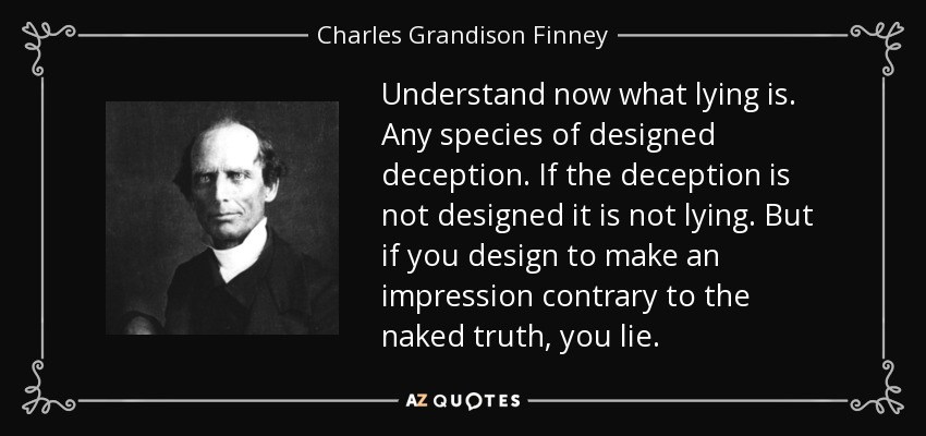 Understand now what lying is. Any species of designed deception. If the deception is not designed it is not lying. But if you design to make an impression contrary to the naked truth, you lie. - Charles Grandison Finney