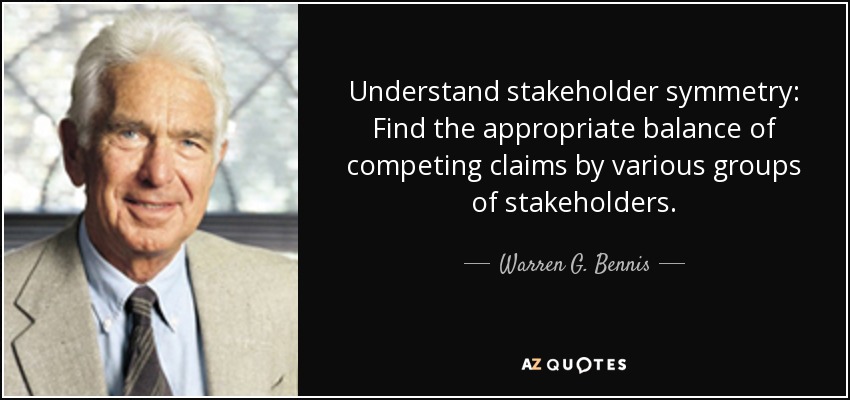 Understand stakeholder symmetry: Find the appropriate balance of competing claims by various groups of stakeholders. - Warren G. Bennis