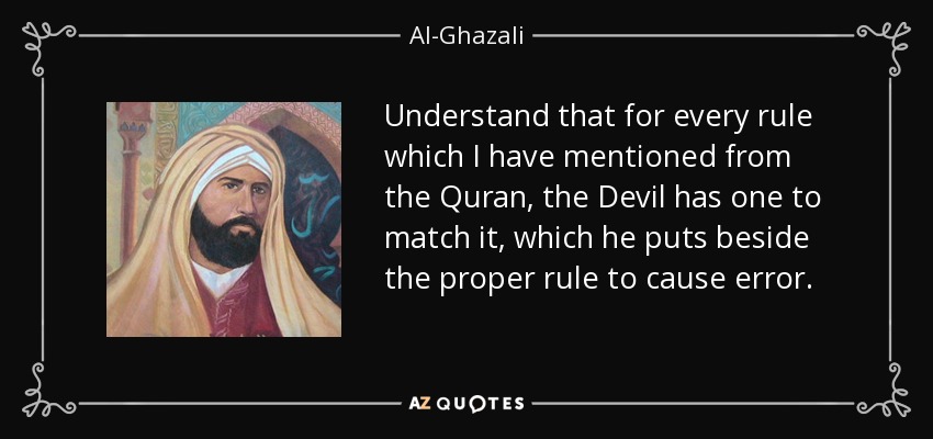 Understand that for every rule which I have mentioned from the Quran, the Devil has one to match it, which he puts beside the proper rule to cause error. - Al-Ghazali