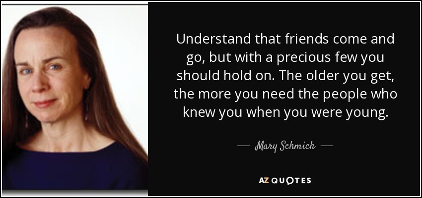 Understand that friends come and go, but with a precious few you should hold on. The older you get, the more you need the people who knew you when you were young. - Mary Schmich