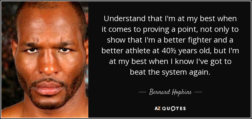 Understand that I'm at my best when it comes to proving a point, not only to show that I'm a better fighter and a better athlete at 40½ years old, but I'm at my best when I know I've got to beat the system again. - Bernard Hopkins