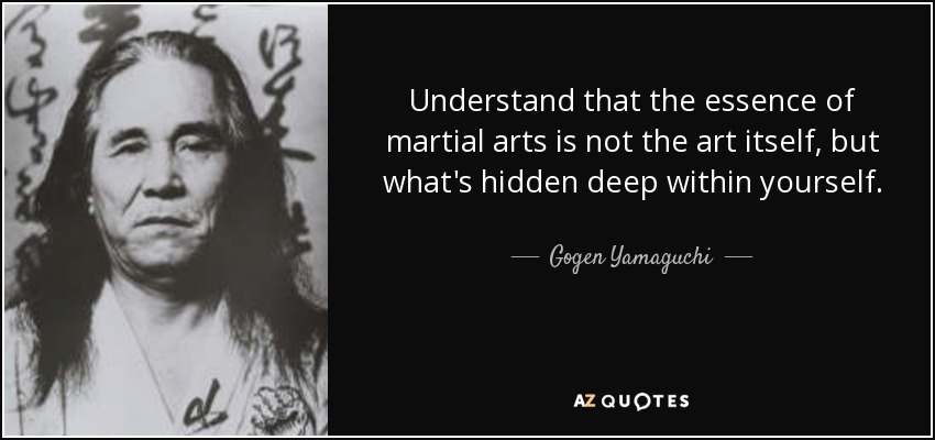 Understand that the essence of martial arts is not the art itself, but what's hidden deep within yourself. - Gogen Yamaguchi