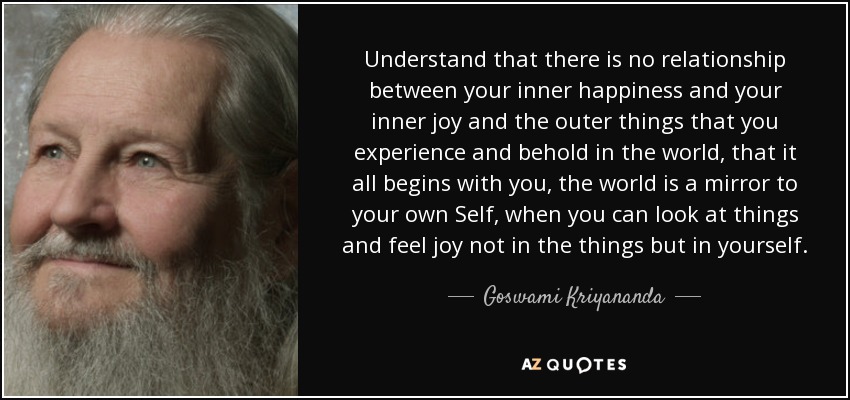 Understand that there is no relationship between your inner happiness and your inner joy and the outer things that you experience and behold in the world, that it all begins with you, the world is a mirror to your own Self, when you can look at things and feel joy not in the things but in yourself. - Goswami Kriyananda