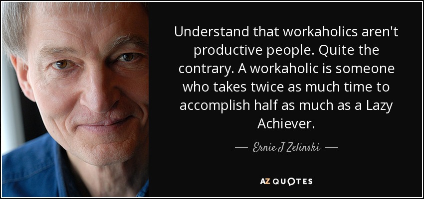 Understand that workaholics aren't productive people. Quite the contrary. A workaholic is someone who takes twice as much time to accomplish half as much as a Lazy Achiever. - Ernie J Zelinski