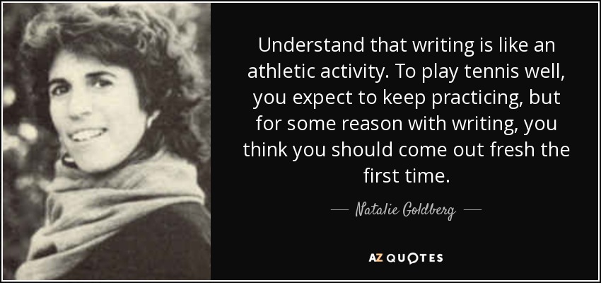 Understand that writing is like an athletic activity. To play tennis well, you expect to keep practicing, but for some reason with writing, you think you should come out fresh the first time. - Natalie Goldberg