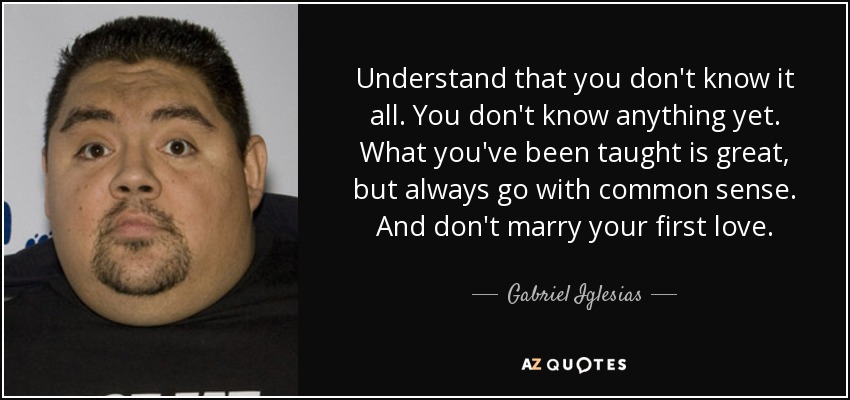 Understand that you don't know it all. You don't know anything yet. What you've been taught is great, but always go with common sense. And don't marry your first love. - Gabriel Iglesias