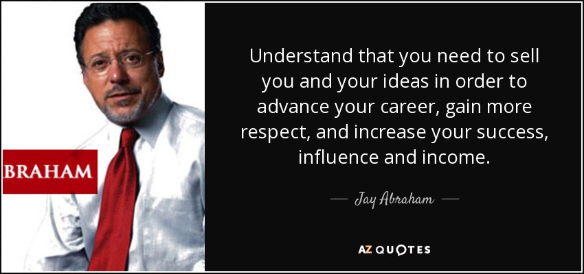 Understand that you need to sell you and your ideas in order to advance your career, gain more respect, and increase your success, influence and income. - Jay Abraham