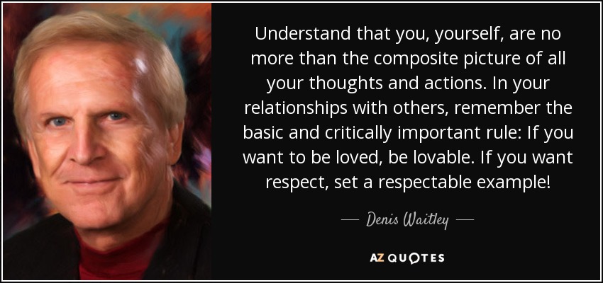 Understand that you, yourself, are no more than the composite picture of all your thoughts and actions. In your relationships with others, remember the basic and critically important rule: If you want to be loved, be lovable. If you want respect, set a respectable example! - Denis Waitley