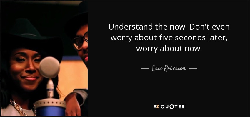Understand the now. Don't even worry about five seconds later, worry about now. - Eric Roberson
