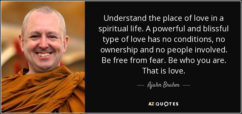 Understand the place of love in a spiritual life. A powerful and blissful type of love has no conditions, no ownership and no people involved. Be free from fear. Be who you are. That is love. - Ajahn Brahm