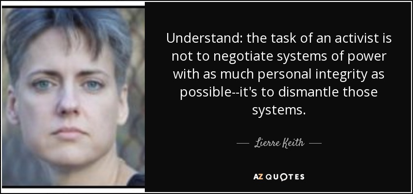 Understand: the task of an activist is not to negotiate systems of power with as much personal integrity as possible--it's to dismantle those systems. - Lierre Keith