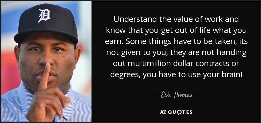 Understand the value of work and know that you get out of life what you earn. Some things have to be taken, its not given to you, they are not handing out multimillion dollar contracts or degrees, you have to use your brain! - Eric Thomas