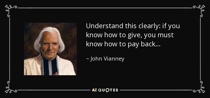 Understand this clearly: if you know how to give, you must know how to pay back. . . - John Vianney