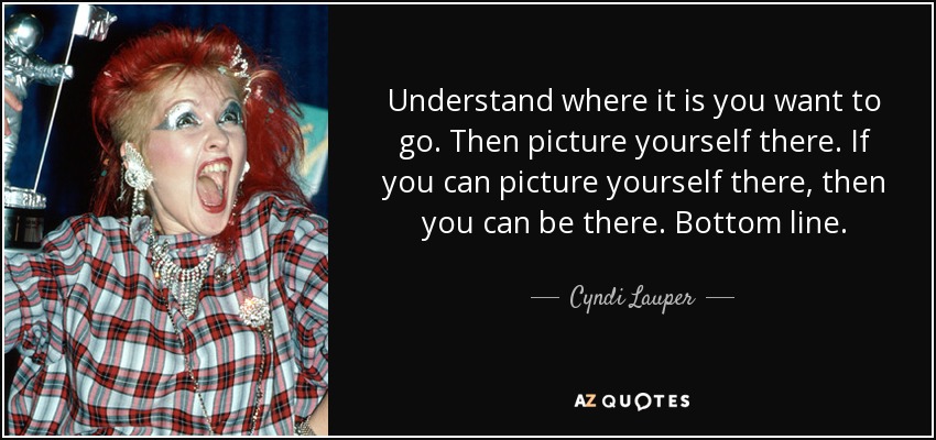 Understand where it is you want to go. Then picture yourself there. If you can picture yourself there, then you can be there. Bottom line. - Cyndi Lauper