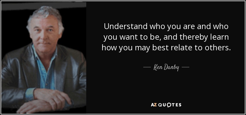 Understand who you are and who you want to be, and thereby learn how you may best relate to others. - Ken Danby