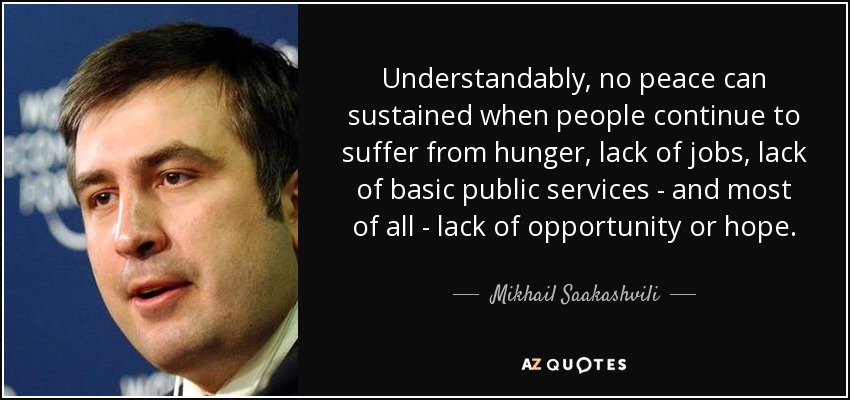 Understandably, no peace can sustained when people continue to suffer from hunger, lack of jobs, lack of basic public services - and most of all - lack of opportunity or hope. - Mikhail Saakashvili