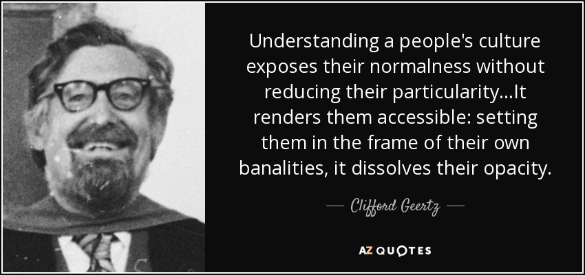 Understanding a people's culture exposes their normalness without reducing their particularity...It renders them accessible: setting them in the frame of their own banalities, it dissolves their opacity. - Clifford Geertz