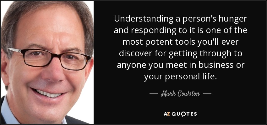 Understanding a person's hunger and responding to it is one of the most potent tools you'll ever discover for getting through to anyone you meet in business or your personal life. - Mark Goulston