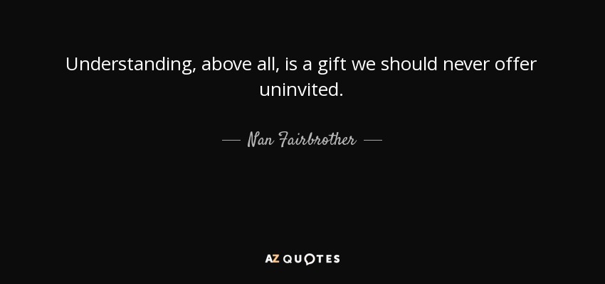 Understanding, above all, is a gift we should never offer uninvited. - Nan Fairbrother