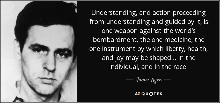 Understanding, and action proceeding from understanding and guided by it, is one weapon against the world's bombardment, the one medicine, the one instrument by which liberty, health, and joy may be shaped . . . in the individual, and in the race. - James Agee