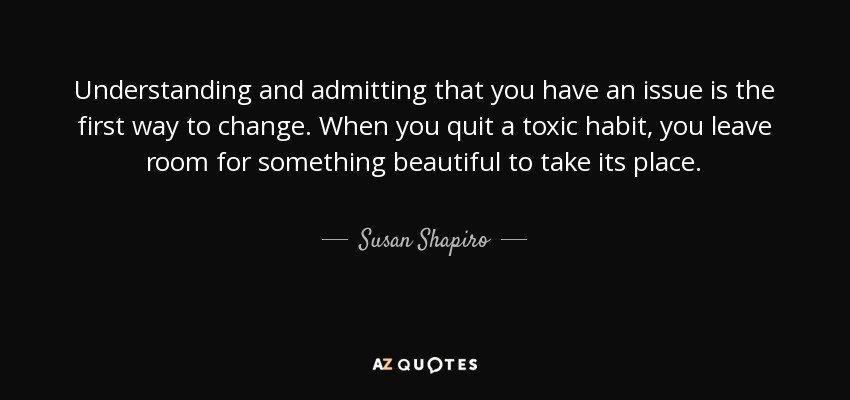 Understanding and admitting that you have an issue is the first way to change. When you quit a toxic habit, you leave room for something beautiful to take its place. - Susan Shapiro