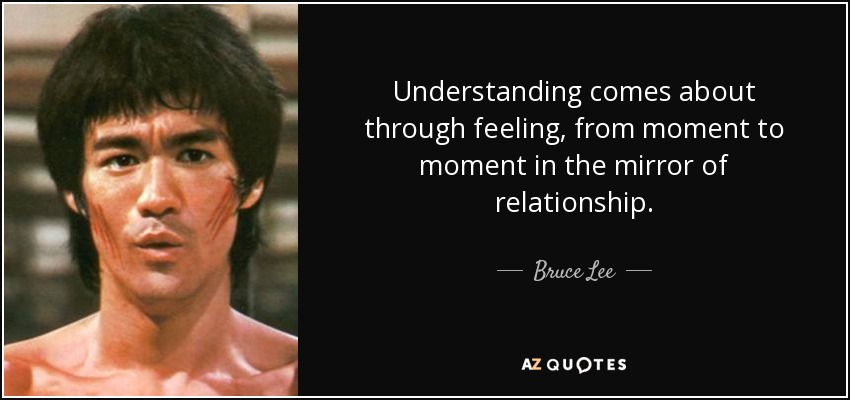 Understanding comes about through feeling, from moment to moment in the mirror of relationship. - Bruce Lee