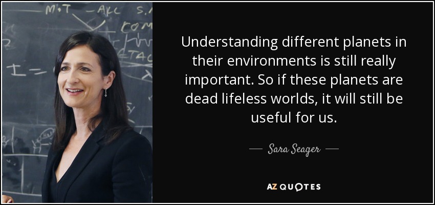 Understanding different planets in their environments is still really important. So if these planets are dead lifeless worlds, it will still be useful for us. - Sara Seager